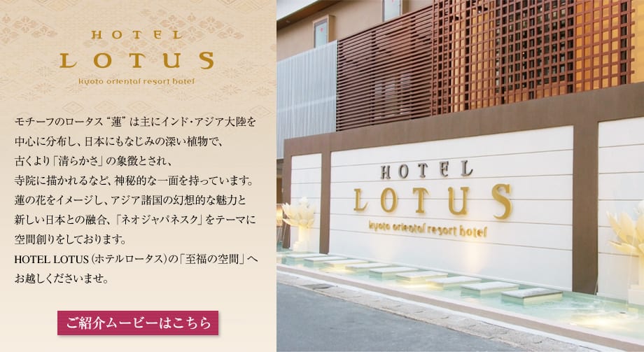 HOTEL LOTUS kyoto oriental resort hotel　モチーフのロータス“蓮”は主にインド・アジア大陸を中心に分布し、日本にもなじみの深い植物で、古くより「清らかさ」の象徴とされ、寺院に描かれるなど、神秘的な一面を持っています。蓮の花をイメージし、アジア諸国の幻想的な魅力と新しい日本との融合、「ネオジャパネスク」をテーマに空間創りをしております。HOTEL LOTUS（ホテルロータス）の「至福の空間」へお越しくださいませ。