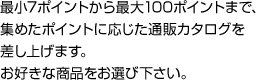 最小7ポイントから最大100ポイントまで、集めたポイントに応じた通販カタログを差し上げます。お好きな商品をお選び下さい。
